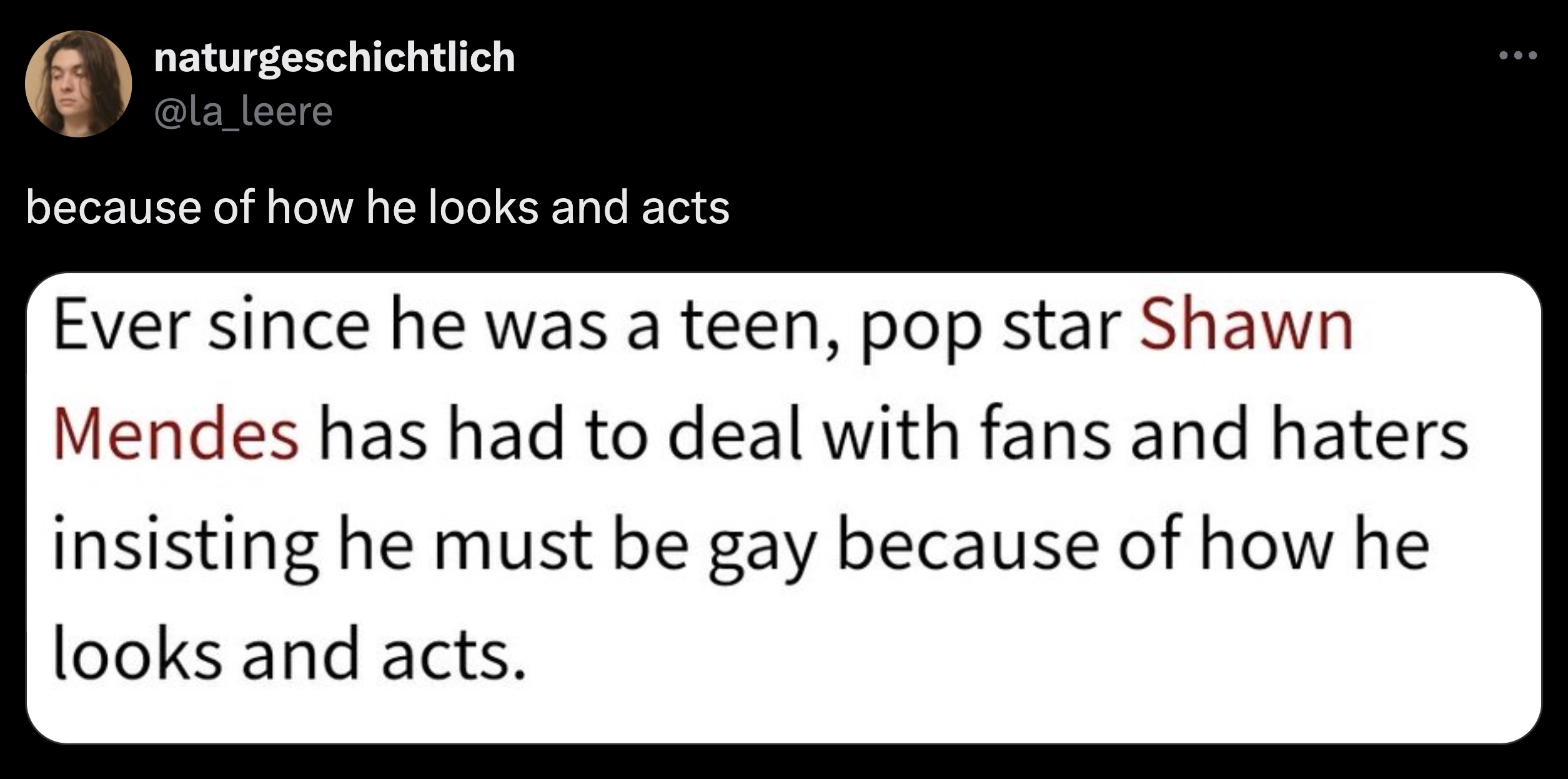 screenshot - naturgeschichtlich because of how he looks and acts Ever since he was a teen, pop star Shawn Mendes has had to deal with fans and haters insisting he must be gay because of how he looks and acts.